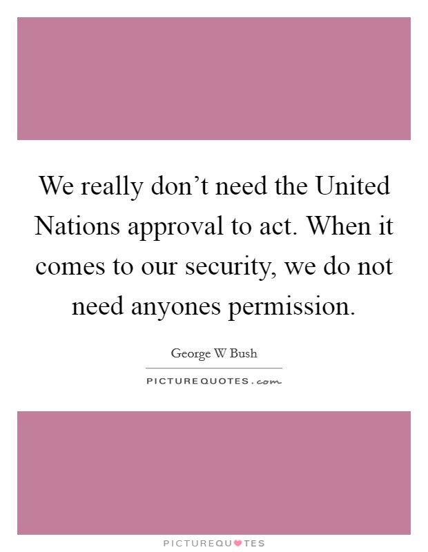 We really don't need the United Nations approval to act. When it comes to our security, we do not need anyones permission Picture Quote #1