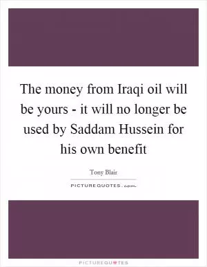 The money from Iraqi oil will be yours - it will no longer be used by Saddam Hussein for his own benefit Picture Quote #1