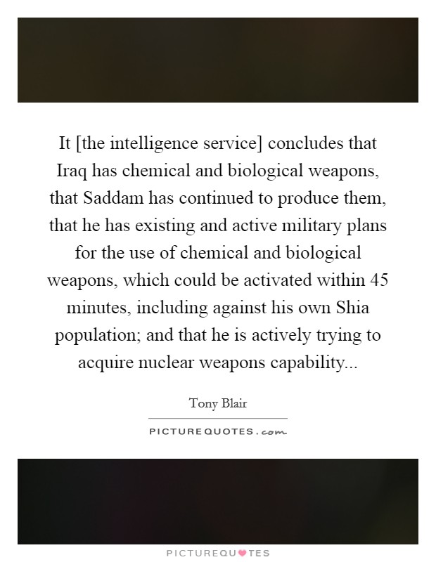 It [the intelligence service] concludes that Iraq has chemical and biological weapons, that Saddam has continued to produce them, that he has existing and active military plans for the use of chemical and biological weapons, which could be activated within 45 minutes, including against his own Shia population; and that he is actively trying to acquire nuclear weapons capability Picture Quote #1