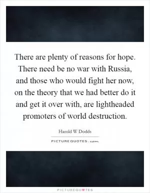 There are plenty of reasons for hope. There need be no war with Russia, and those who would fight her now, on the theory that we had better do it and get it over with, are lightheaded promoters of world destruction Picture Quote #1