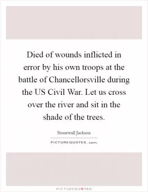 Died of wounds inflicted in error by his own troops at the battle of Chancellorsville during the US Civil War. Let us cross over the river and sit in the shade of the trees Picture Quote #1