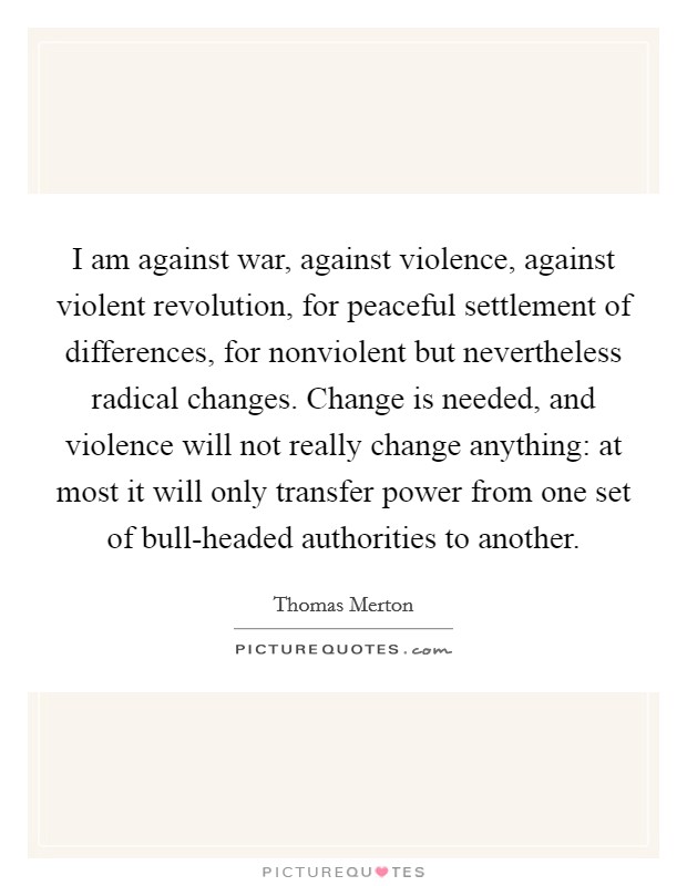 I am against war, against violence, against violent revolution, for peaceful settlement of differences, for nonviolent but nevertheless radical changes. Change is needed, and violence will not really change anything: at most it will only transfer power from one set of bull-headed authorities to another Picture Quote #1