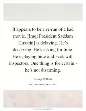 It appears to be a re-run of a bad movie. [Iraqi President Saddam Hussein] is delaying. He’s deceiving. He’s asking for time. He’s playing hide-and-seek with inspectors. One thing is for certain - he’s not disarming Picture Quote #1