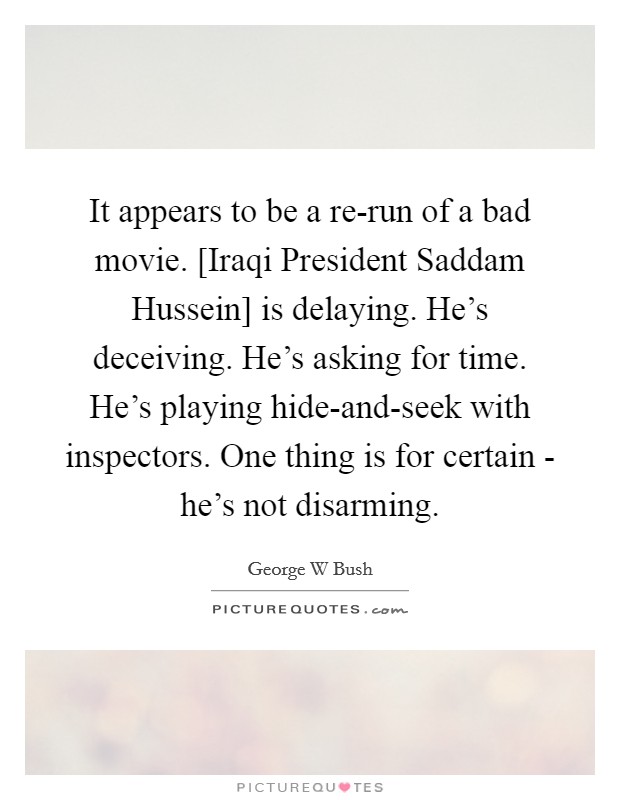 It appears to be a re-run of a bad movie. [Iraqi President Saddam Hussein] is delaying. He's deceiving. He's asking for time. He's playing hide-and-seek with inspectors. One thing is for certain - he's not disarming Picture Quote #1