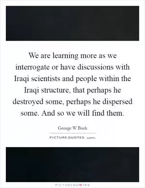 We are learning more as we interrogate or have discussions with Iraqi scientists and people within the Iraqi structure, that perhaps he destroyed some, perhaps he dispersed some. And so we will find them Picture Quote #1