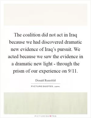 The coalition did not act in Iraq because we had discovered dramatic new evidence of Iraq’s pursuit. We acted because we saw the evidence in a dramatic new light - through the prism of our experience on 9/11 Picture Quote #1