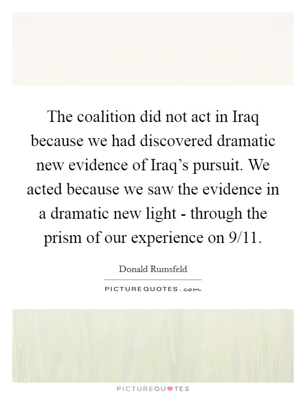 The coalition did not act in Iraq because we had discovered dramatic new evidence of Iraq's pursuit. We acted because we saw the evidence in a dramatic new light - through the prism of our experience on 9/11 Picture Quote #1