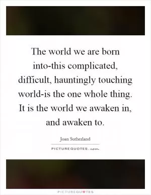 The world we are born into-this complicated, difficult, hauntingly touching world-is the one whole thing. It is the world we awaken in, and awaken to Picture Quote #1