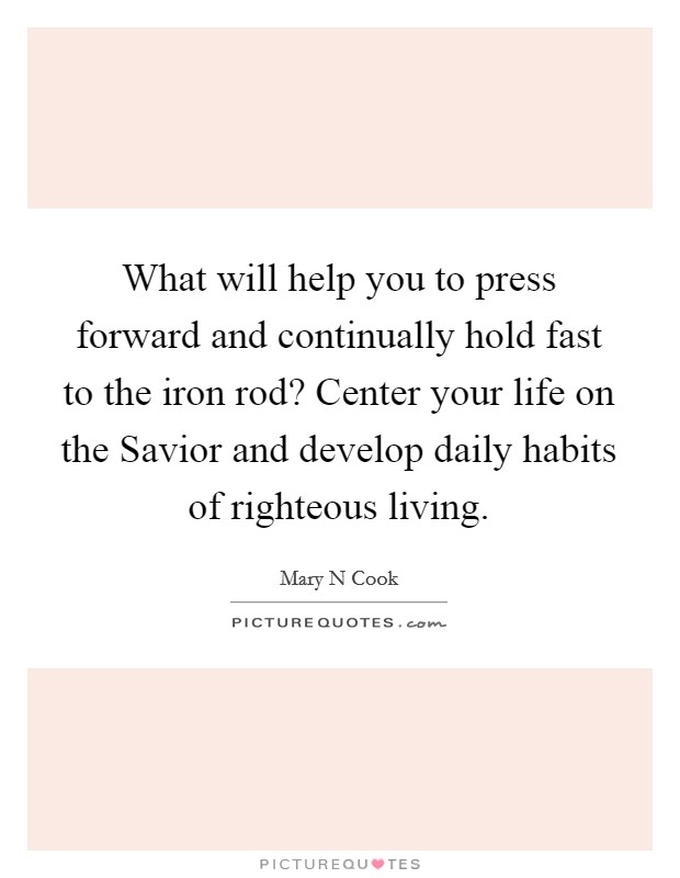What will help you to press forward and continually hold fast to the iron rod? Center your life on the Savior and develop daily habits of righteous living Picture Quote #1