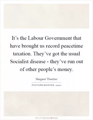 It’s the Labour Government that have brought us record peacetime taxation. They’ve got the usual Socialist disease - they’ve run out of other people’s money Picture Quote #1