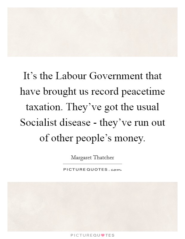It's the Labour Government that have brought us record peacetime taxation. They've got the usual Socialist disease - they've run out of other people's money Picture Quote #1