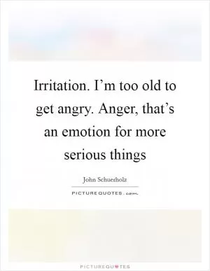 Irritation. I’m too old to get angry. Anger, that’s an emotion for more serious things Picture Quote #1