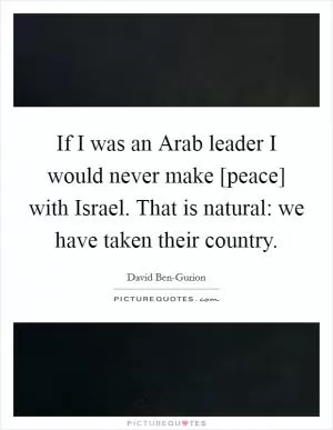 If I was an Arab leader I would never make [peace] with Israel. That is natural: we have taken their country Picture Quote #1