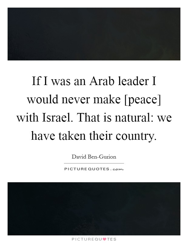 If I was an Arab leader I would never make [peace] with Israel. That is natural: we have taken their country Picture Quote #1