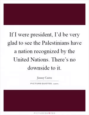If I were president, I’d be very glad to see the Palestinians have a nation recognized by the United Nations. There’s no downside to it Picture Quote #1