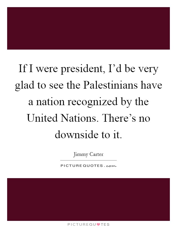 If I were president, I'd be very glad to see the Palestinians have a nation recognized by the United Nations. There's no downside to it Picture Quote #1