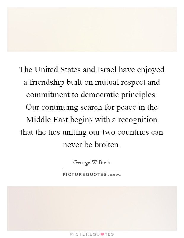 The United States and Israel have enjoyed a friendship built on mutual respect and commitment to democratic principles. Our continuing search for peace in the Middle East begins with a recognition that the ties uniting our two countries can never be broken Picture Quote #1