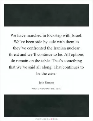 We have marched in lockstep with Israel. We’ve been side by side with them as they’ve confronted the Iranian nuclear threat and we’ll continue to be. All options do remain on the table. That’s something that we’ve said all along. That continues to be the case Picture Quote #1