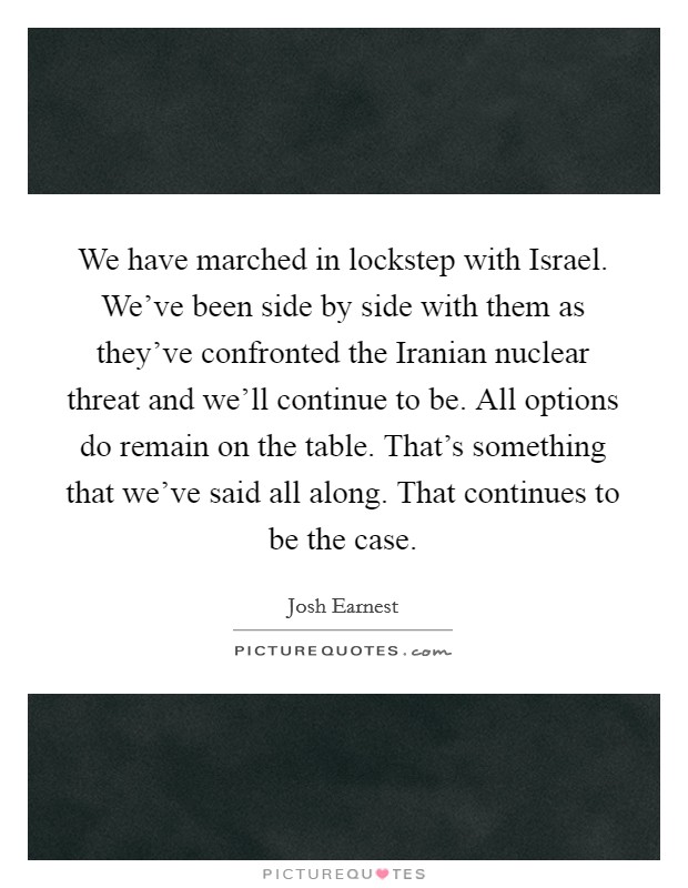 We have marched in lockstep with Israel. We've been side by side with them as they've confronted the Iranian nuclear threat and we'll continue to be. All options do remain on the table. That's something that we've said all along. That continues to be the case Picture Quote #1