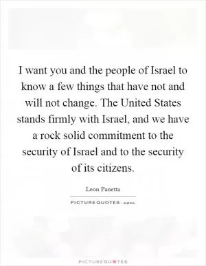 I want you and the people of Israel to know a few things that have not and will not change. The United States stands firmly with Israel, and we have a rock solid commitment to the security of Israel and to the security of its citizens Picture Quote #1