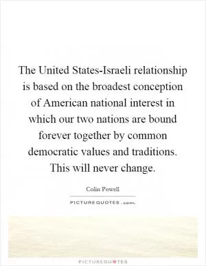 The United States-Israeli relationship is based on the broadest conception of American national interest in which our two nations are bound forever together by common democratic values and traditions. This will never change Picture Quote #1