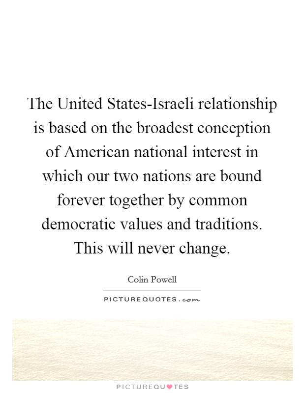 The United States-Israeli relationship is based on the broadest conception of American national interest in which our two nations are bound forever together by common democratic values and traditions. This will never change Picture Quote #1