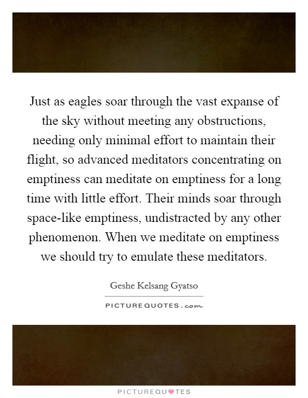 Just as eagles soar through the vast expanse of the sky without meeting any obstructions, needing only minimal effort to maintain their flight, so advanced meditators concentrating on emptiness can meditate on emptiness for a long time with little effort. Their minds soar through space-like emptiness, undistracted by any other phenomenon. When we meditate on emptiness we should try to emulate these meditators Picture Quote #1