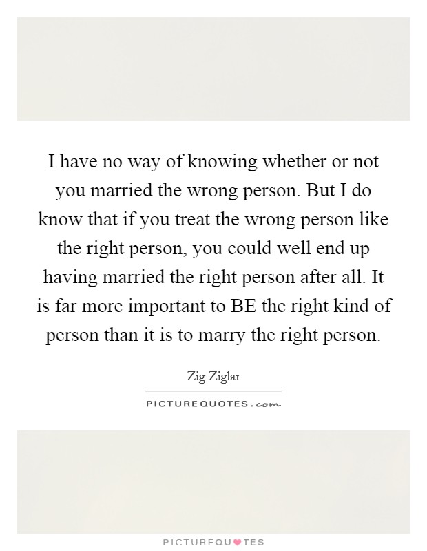 I have no way of knowing whether or not you married the wrong person. But I do know that if you treat the wrong person like the right person, you could well end up having married the right person after all. It is far more important to BE the right kind of person than it is to marry the right person Picture Quote #1