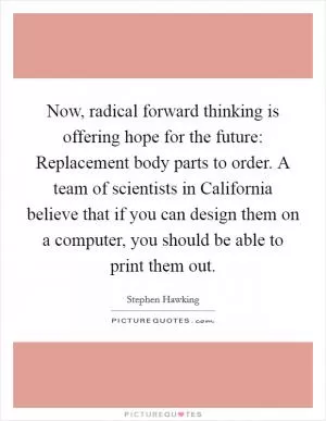 Now, radical forward thinking is offering hope for the future: Replacement body parts to order. A team of scientists in California believe that if you can design them on a computer, you should be able to print them out Picture Quote #1