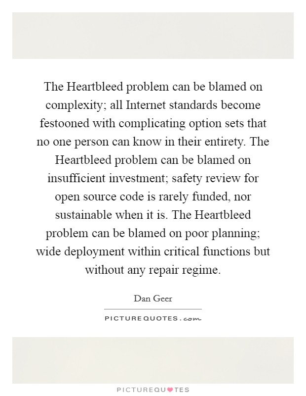 The Heartbleed problem can be blamed on complexity; all Internet standards become festooned with complicating option sets that no one person can know in their entirety. The Heartbleed problem can be blamed on insufficient investment; safety review for open source code is rarely funded, nor sustainable when it is. The Heartbleed problem can be blamed on poor planning; wide deployment within critical functions but without any repair regime Picture Quote #1