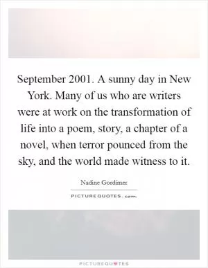 September 2001. A sunny day in New York. Many of us who are writers were at work on the transformation of life into a poem, story, a chapter of a novel, when terror pounced from the sky, and the world made witness to it Picture Quote #1