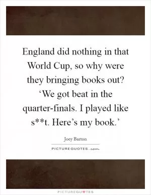 England did nothing in that World Cup, so why were they bringing books out? ‘We got beat in the quarter-finals. I played like s**t. Here’s my book.’ Picture Quote #1