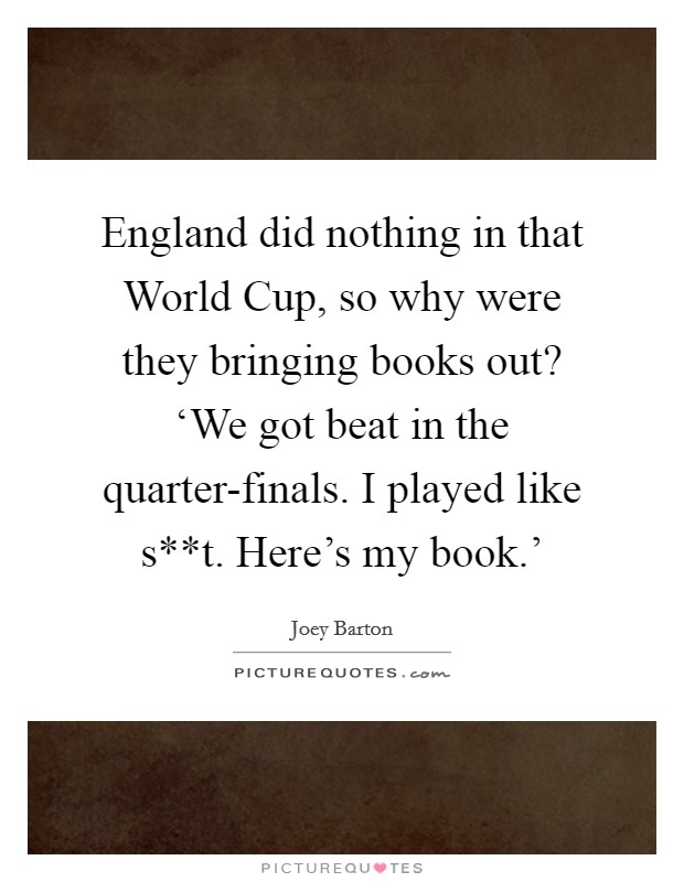 England did nothing in that World Cup, so why were they bringing books out? ‘We got beat in the quarter-finals. I played like s**t. Here's my book.' Picture Quote #1