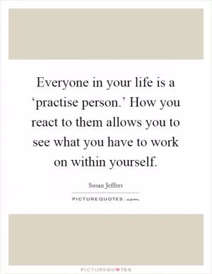 Everyone in your life is a ‘practise person.’ How you react to them allows you to see what you have to work on within yourself Picture Quote #1