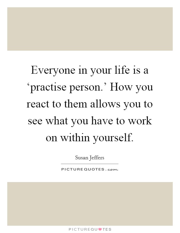 Everyone in your life is a ‘practise person.' How you react to them allows you to see what you have to work on within yourself Picture Quote #1