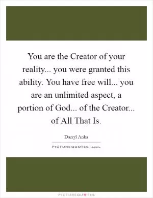 You are the Creator of your reality... you were granted this ability. You have free will... you are an unlimited aspect, a portion of God... of the Creator... of All That Is Picture Quote #1