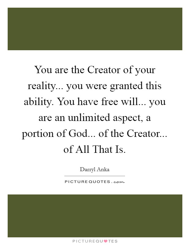 You are the Creator of your reality... you were granted this ability. You have free will... you are an unlimited aspect, a portion of God... of the Creator... of All That Is Picture Quote #1