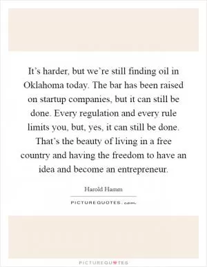 It’s harder, but we’re still finding oil in Oklahoma today. The bar has been raised on startup companies, but it can still be done. Every regulation and every rule limits you, but, yes, it can still be done. That’s the beauty of living in a free country and having the freedom to have an idea and become an entrepreneur Picture Quote #1