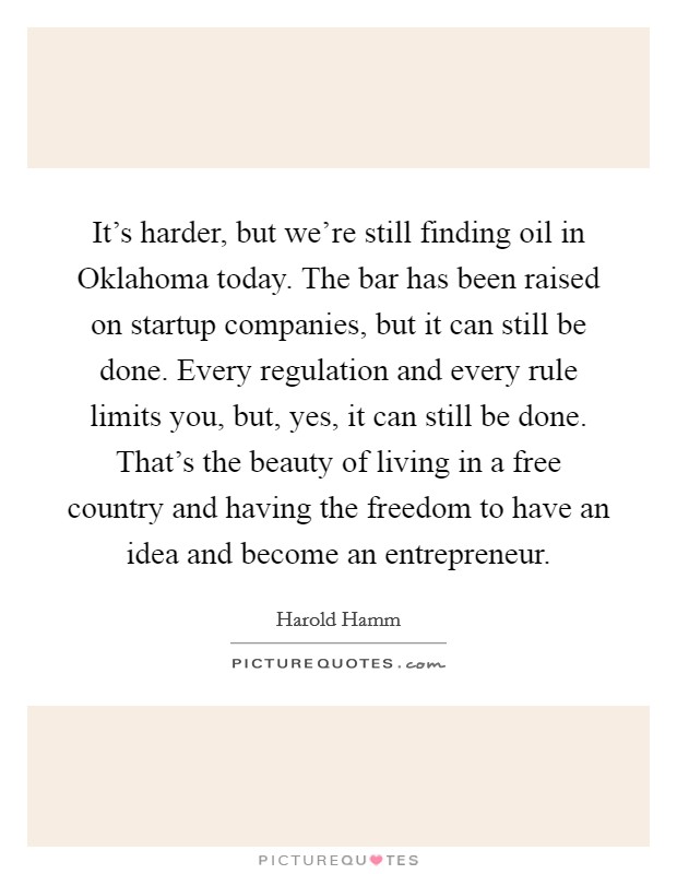 It's harder, but we're still finding oil in Oklahoma today. The bar has been raised on startup companies, but it can still be done. Every regulation and every rule limits you, but, yes, it can still be done. That's the beauty of living in a free country and having the freedom to have an idea and become an entrepreneur Picture Quote #1