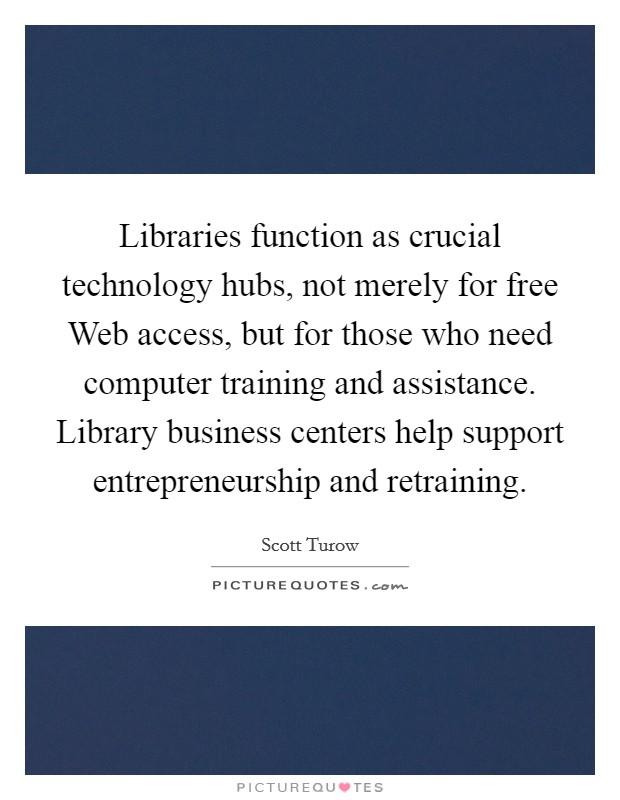 Libraries function as crucial technology hubs, not merely for free Web access, but for those who need computer training and assistance. Library business centers help support entrepreneurship and retraining Picture Quote #1