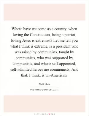Where have we come as a country, when loving the Constitution, being a patriot, loving Jesus is extremist? Let me tell you what I think is extreme, is a president who was raised by communists, taught by communists, who was supported by communists, and whose self-appointed, self-admitted heroes are communists. And that, I think, is un-American Picture Quote #1