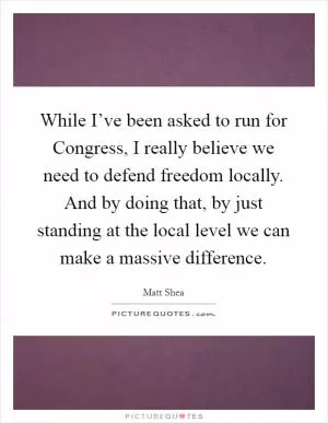 While I’ve been asked to run for Congress, I really believe we need to defend freedom locally. And by doing that, by just standing at the local level we can make a massive difference Picture Quote #1