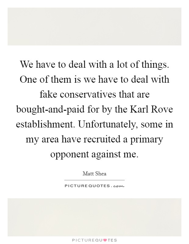 We have to deal with a lot of things. One of them is we have to deal with fake conservatives that are bought-and-paid for by the Karl Rove establishment. Unfortunately, some in my area have recruited a primary opponent against me Picture Quote #1