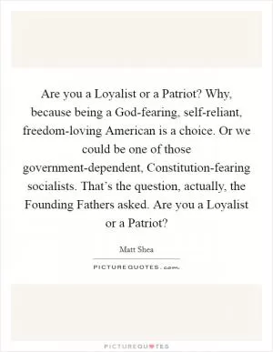 Are you a Loyalist or a Patriot? Why, because being a God-fearing, self-reliant, freedom-loving American is a choice. Or we could be one of those government-dependent, Constitution-fearing socialists. That’s the question, actually, the Founding Fathers asked. Are you a Loyalist or a Patriot? Picture Quote #1