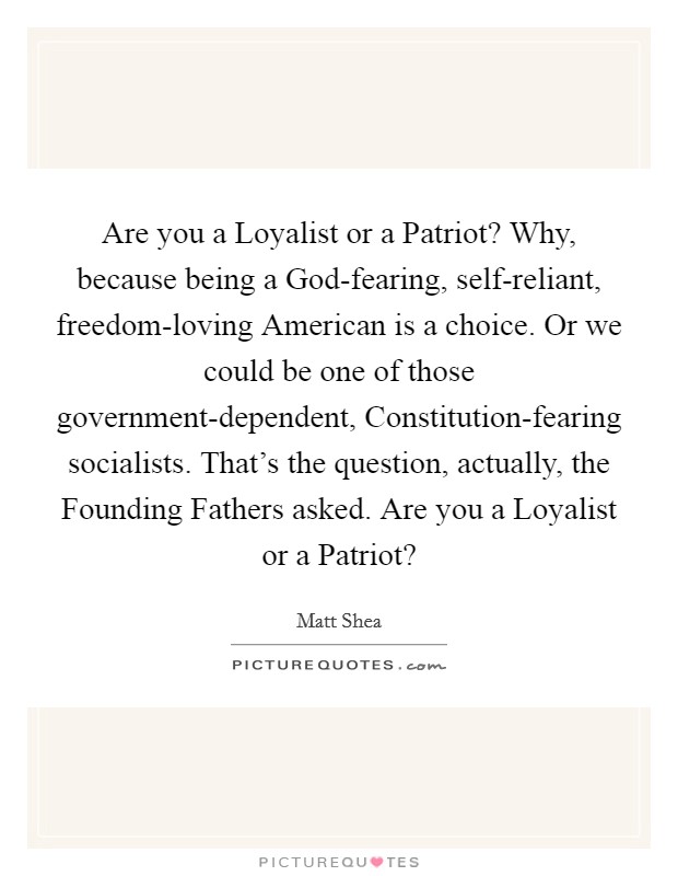 Are you a Loyalist or a Patriot? Why, because being a God-fearing, self-reliant, freedom-loving American is a choice. Or we could be one of those government-dependent, Constitution-fearing socialists. That's the question, actually, the Founding Fathers asked. Are you a Loyalist or a Patriot? Picture Quote #1