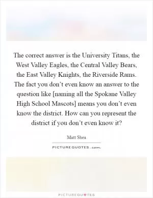 The correct answer is the University Titans, the West Valley Eagles, the Central Valley Bears, the East Valley Knights, the Riverside Rams. The fact you don’t even know an answer to the question like [naming all the Spokane Valley High School Mascots] means you don’t even know the district. How can you represent the district if you don’t even know it? Picture Quote #1