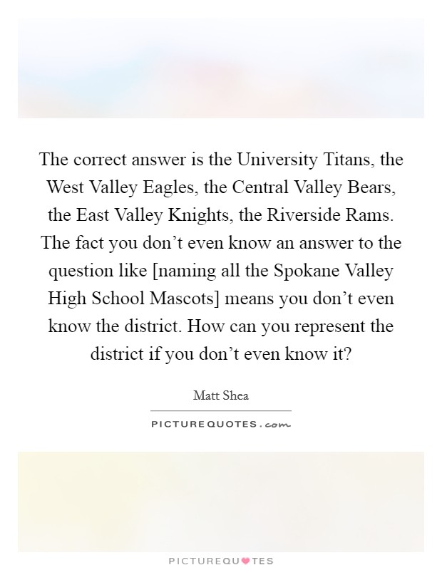 The correct answer is the University Titans, the West Valley Eagles, the Central Valley Bears, the East Valley Knights, the Riverside Rams. The fact you don't even know an answer to the question like [naming all the Spokane Valley High School Mascots] means you don't even know the district. How can you represent the district if you don't even know it? Picture Quote #1
