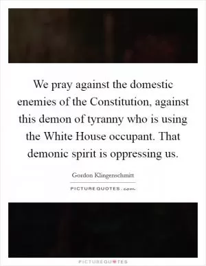 We pray against the domestic enemies of the Constitution, against this demon of tyranny who is using the White House occupant. That demonic spirit is oppressing us Picture Quote #1