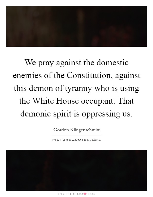 We pray against the domestic enemies of the Constitution, against this demon of tyranny who is using the White House occupant. That demonic spirit is oppressing us Picture Quote #1