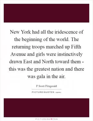 New York had all the iridescence of the beginning of the world. The returning troops marched up Fifth Avenue and girls were instinctively drawn East and North toward them - this was the greatest nation and there was gala in the air Picture Quote #1